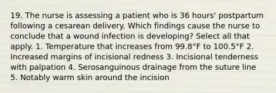 19. The nurse is assessing a patient who is 36 hours' postpartum following a cesarean delivery. Which findings cause the nurse to conclude that a wound infection is developing? Select all that apply. 1. Temperature that increases from 99.8°F to 100.5°F 2. Increased margins of incisional redness 3. Incisional tenderness with palpation 4. Serosanguinous drainage from the suture line 5. Notably warm skin around the incision