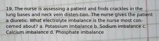 19. The nurse is assessing a patient and finds crackles in the lung bases and neck vein disten-tion. The nurse gives the patient a diuretic. What electrolyte imbalance is the nurse most con-cerned about? a. Potassium imbalance b. Sodium imbalance c. Calcium imbalance d. Phosphate imbalance