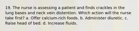 19. The nurse is assessing a patient and finds crackles in the lung bases and neck vein distention. Which action will the nurse take first? a. Offer calcium-rich foods. b. Administer diuretic. c. Raise head of bed. d. Increase fluids.