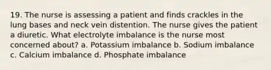 19. The nurse is assessing a patient and finds crackles in the lung bases and neck vein distention. The nurse gives the patient a diuretic. What electrolyte imbalance is the nurse most concerned about? a. Potassium imbalance b. Sodium imbalance c. Calcium imbalance d. Phosphate imbalance