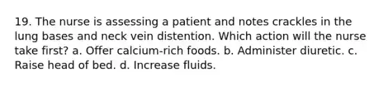 19. The nurse is assessing a patient and notes crackles in the lung bases and neck vein distention. Which action will the nurse take first? a. Offer calcium-rich foods. b. Administer diuretic. c. Raise head of bed. d. Increase fluids.