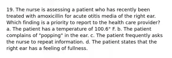 19. The nurse is assessing a patient who has recently been treated with amoxicillin for acute otitis media of the right ear. Which finding is a priority to report to the health care provider? a. The patient has a temperature of 100.6° F. b. The patient complains of "popping" in the ear. c. The patient frequently asks the nurse to repeat information. d. The patient states that the right ear has a feeling of fullness.