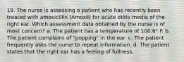 19. The nurse is assessing a patient who has recently been treated with amoxicillin (Amoxil) for acute otitis media of the right ear. Which assessment data obtained by the nurse is of most concern? a. The patient has a temperature of 100.6° F. b. The patient complains of "popping" in the ear. c. The patient frequently asks the nurse to repeat information. d. The patient states that the right ear has a feeling of fullness.