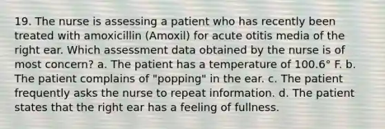 19. The nurse is assessing a patient who has recently been treated with amoxicillin (Amoxil) for acute otitis media of the right ear. Which assessment data obtained by the nurse is of most concern? a. The patient has a temperature of 100.6° F. b. The patient complains of "popping" in the ear. c. The patient frequently asks the nurse to repeat information. d. The patient states that the right ear has a feeling of fullness.