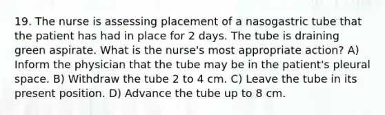 19. The nurse is assessing placement of a nasogastric tube that the patient has had in place for 2 days. The tube is draining green aspirate. What is the nurse's most appropriate action? A) Inform the physician that the tube may be in the patient's pleural space. B) Withdraw the tube 2 to 4 cm. C) Leave the tube in its present position. D) Advance the tube up to 8 cm.