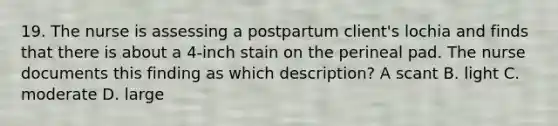 19. The nurse is assessing a postpartum client's lochia and finds that there is about a 4-inch stain on the perineal pad. The nurse documents this finding as which description? A scant B. light C. moderate D. large