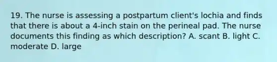 19. The nurse is assessing a postpartum client's lochia and finds that there is about a 4-inch stain on the perineal pad. The nurse documents this finding as which description? A. scant B. light C. moderate D. large