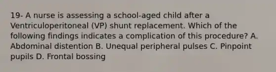 19- A nurse is assessing a school-aged child after a Ventriculoperitoneal (VP) shunt replacement. Which of the following findings indicates a complication of this procedure? A. Abdominal distention B. Unequal peripheral pulses C. Pinpoint pupils D. Frontal bossing