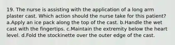 19. The nurse is assisting with the application of a long arm plaster cast. Which action should the nurse take for this patient? a.Apply an ice pack along the top of the cast. b.Handle the wet cast with the fingertips. c.Maintain the extremity below the heart level. d.Fold the stockinette over the outer edge of the cast.