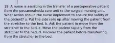 19. A nurse is assisting in the transfer of a postoperative patient from the postanesthesia care unit to the surgical nursing unit. What action should the nurse implement to ensure the safety of the patient? a. Put the side rails up after moving the patient from the stretcher to the bed. b. Ask the patient to move from the stretcher to the bed. c. Move the patient rapidly from the stretcher to the bed. d. Uncover the patient before transferring from the stretcher to the bed.