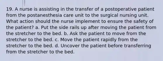 19. A nurse is assisting in the transfer of a postoperative patient from the postanesthesia care unit to the surgical nursing unit. What action should the nurse implement to ensure the safety of the patient? a. Put the side rails up after moving the patient from the stretcher to the bed. b. Ask the patient to move from the stretcher to the bed. c. Move the patient rapidly from the stretcher to the bed. d. Uncover the patient before transferring from the stretcher to the bed.