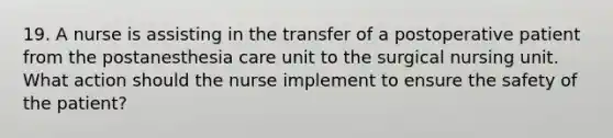 19. A nurse is assisting in the transfer of a postoperative patient from the postanesthesia care unit to the surgical nursing unit. What action should the nurse implement to ensure the safety of the patient?