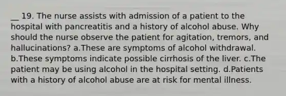 __ 19. The nurse assists with admission of a patient to the hospital with pancreatitis and a history of alcohol abuse. Why should the nurse observe the patient for agitation, tremors, and hallucinations? a.These are symptoms of alcohol withdrawal. b.These symptoms indicate possible cirrhosis of the liver. c.The patient may be using alcohol in the hospital setting. d.Patients with a history of alcohol abuse are at risk for mental illness.