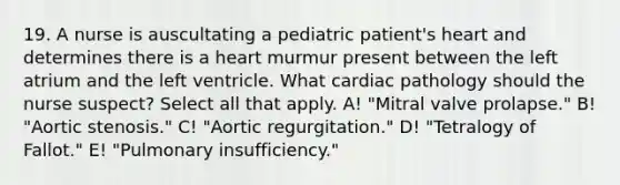 19. A nurse is auscultating a pediatric patient's heart and determines there is a heart murmur present between the left atrium and the left ventricle. What cardiac pathology should the nurse suspect? Select all that apply. A! "Mitral valve prolapse." B! "Aortic stenosis." C! "Aortic regurgitation." D! "Tetralogy of Fallot." E! "Pulmonary insufficiency."