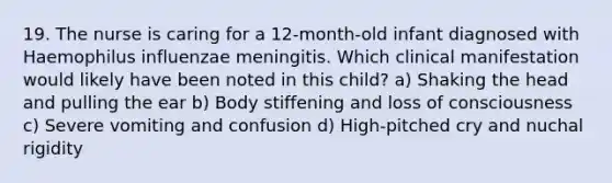 19. The nurse is caring for a 12-month-old infant diagnosed with Haemophilus influenzae meningitis. Which clinical manifestation would likely have been noted in this child? a) Shaking the head and pulling the ear b) Body stiffening and loss of consciousness c) Severe vomiting and confusion d) High-pitched cry and nuchal rigidity