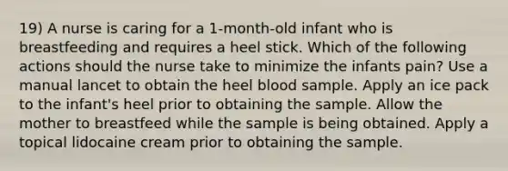 19) A nurse is caring for a 1-month-old infant who is breastfeeding and requires a heel stick. Which of the following actions should the nurse take to minimize the infants pain? Use a manual lancet to obtain the heel blood sample. Apply an ice pack to the infant's heel prior to obtaining the sample. Allow the mother to breastfeed while the sample is being obtained. Apply a topical lidocaine cream prior to obtaining the sample.