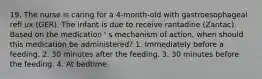 19. The nurse is caring for a 4-month-old with gastroesophageal refl ux (GER). The infant is due to receive rantadine (Zantac). Based on the medication ' s mechanism of action, when should this medication be administered? 1. Immediately before a feeding. 2. 30 minutes after the feeding. 3. 30 minutes before the feeding. 4. At bedtime.