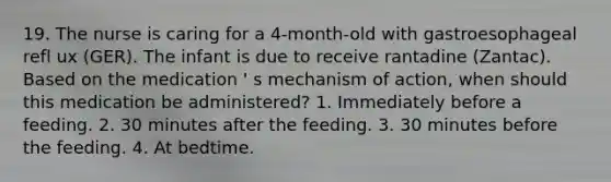 19. The nurse is caring for a 4-month-old with gastroesophageal refl ux (GER). The infant is due to receive rantadine (Zantac). Based on the medication ' s mechanism of action, when should this medication be administered? 1. Immediately before a feeding. 2. 30 minutes after the feeding. 3. 30 minutes before the feeding. 4. At bedtime.