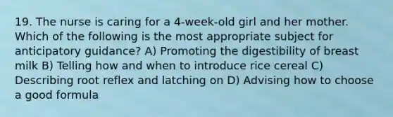 19. The nurse is caring for a 4-week-old girl and her mother. Which of the following is the most appropriate subject for anticipatory guidance? A) Promoting the digestibility of breast milk B) Telling how and when to introduce rice cereal C) Describing root reflex and latching on D) Advising how to choose a good formula