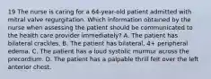 19 The nurse is caring for a 64-year-old patient admitted with mitral valve regurgitation. Which information obtained by the nurse when assessing the patient should be communicated to the health care provider immediately? A. The patient has bilateral crackles. B. The patient has bilateral, 4+ peripheral edema. C. The patient has a loud systolic murmur across the precordium. D. The patient has a palpable thrill felt over the left anterior chest.