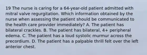 19 The nurse is caring for a 64-year-old patient admitted with mitral valve regurgitation. Which information obtained by the nurse when assessing the patient should be communicated to the health care provider immediately? A. The patient has bilateral crackles. B. The patient has bilateral, 4+ peripheral edema. C. The patient has a loud systolic murmur across the precordium. D. The patient has a palpable thrill felt over the left anterior chest.