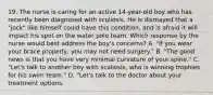 19. The nurse is caring for an active 14-year-old boy who has recently been diagnosed with scoliosis. He is dismayed that a "jock" like himself could have this condition, and is afraid it will impact his spot on the water polo team. Which response by the nurse would best address the boy's concerns? A. "If you wear your brace properly, you may not need surgery." B. "The good news is that you have very minimal curvature of your spine." C. "Let's talk to another boy with scoliosis, who is winning trophies for his swim team." D. "Let's talk to the doctor about your treatment options.