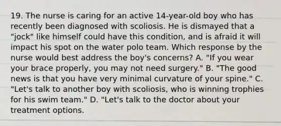 19. The nurse is caring for an active 14-year-old boy who has recently been diagnosed with scoliosis. He is dismayed that a "jock" like himself could have this condition, and is afraid it will impact his spot on the water polo team. Which response by the nurse would best address the boy's concerns? A. "If you wear your brace properly, you may not need surgery." B. "The good news is that you have very minimal curvature of your spine." C. "Let's talk to another boy with scoliosis, who is winning trophies for his swim team." D. "Let's talk to the doctor about your treatment options.