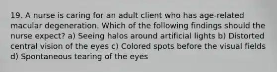 19. A nurse is caring for an adult client who has age-related macular degeneration. Which of the following findings should the nurse expect? a) Seeing halos around artificial lights b) Distorted central vision of the eyes c) Colored spots before the visual fields d) Spontaneous tearing of the eyes