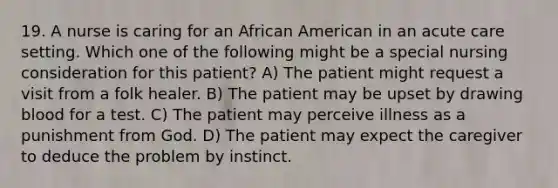 19. A nurse is caring for an African American in an acute care setting. Which one of the following might be a special nursing consideration for this patient? A) The patient might request a visit from a folk healer. B) The patient may be upset by drawing blood for a test. C) The patient may perceive illness as a punishment from God. D) The patient may expect the caregiver to deduce the problem by instinct.