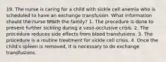 19. The nurse is caring for a child with sickle cell anemia who is scheduled to have an exchange transfusion. What information should the nurse teach the family? 1. The procedure is done to prevent further sickling during a vaso-occlusive crisis. 2. The procedure reduces side effects from blood transfusions. 3. The procedure is a routine treatment for sickle cell crisis. 4. Once the child's spleen is removed, it is necessary to do exchange transfusions.