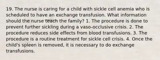 19. The nurse is caring for a child with sickle cell anemia who is scheduled to have an exchange transfusion. What information should the nurse teach the family? 1. The procedure is done to prevent further sickling during a vaso-occlusive crisis. 2. The procedure reduces side effects from blood transfusions. 3. The procedure is a routine treatment for sickle cell crisis. 4. Once the child's spleen is removed, it is necessary to do exchange transfusions.