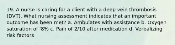 19. A nurse is caring for a client with a deep vein thrombosis (DVT). What nursing assessment indicates that an important outcome has been met? a. Ambulates with assistance b. Oxygen saturation of '8% c. Pain of 2/10 after medication d. Verbalizing risk factors