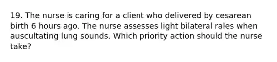 19. The nurse is caring for a client who delivered by cesarean birth 6 hours ago. The nurse assesses light bilateral rales when auscultating lung sounds. Which priority action should the nurse take?