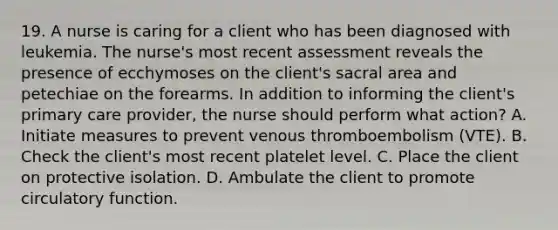 19. A nurse is caring for a client who has been diagnosed with leukemia. The nurse's most recent assessment reveals the presence of ecchymoses on the client's sacral area and petechiae on the forearms. In addition to informing the client's primary care provider, the nurse should perform what action? A. Initiate measures to prevent venous thromboembolism (VTE). B. Check the client's most recent platelet level. C. Place the client on protective isolation. D. Ambulate the client to promote circulatory function.