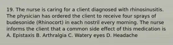 19. The nurse is caring for a client diagnosed with rhinosinusitis. The physician has ordered the client to receive four sprays of budesonide (Rhinocort) in each nostril every morning. The nurse informs the client that a common side effect of this medication is A. Epistaxis B. Arthralgia C. Watery eyes D. Headache