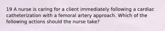 19 A nurse is caring for a client immediately following a cardiac catheterization with a femoral artery approach. Which of the following actions should the nurse take?