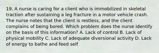 19. A nurse is caring for a client who is immobilized in skeletal traction after sustaining a leg fracture in a motor vehicle crash. The nurse notes that the client is restless, and the client complains of being bored. Which problem does the nurse identify on the basis of this information? A. Lack of control B. Lack of physical mobility C. Lack of adequate diversional activity D. Lack of energy to bathe and feed self