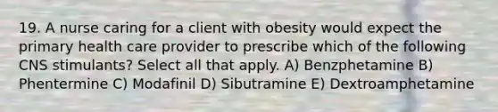 19. A nurse caring for a client with obesity would expect the primary health care provider to prescribe which of the following CNS stimulants? Select all that apply. A) Benzphetamine B) Phentermine C) Modafinil D) Sibutramine E) Dextroamphetamine