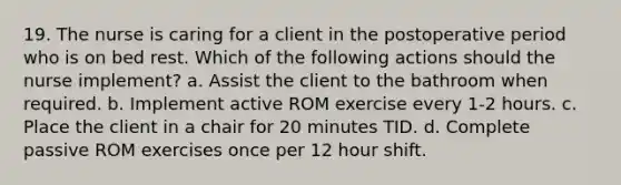 19. The nurse is caring for a client in the postoperative period who is on bed rest. Which of the following actions should the nurse implement? a. Assist the client to the bathroom when required. b. Implement active ROM exercise every 1-2 hours. c. Place the client in a chair for 20 minutes TID. d. Complete passive ROM exercises once per 12 hour shift.