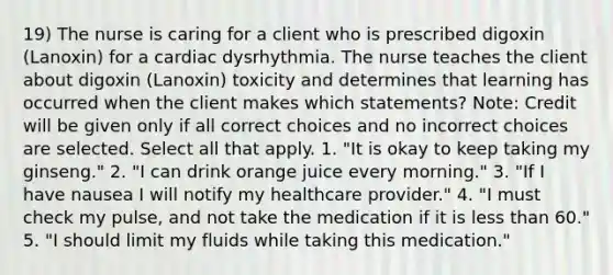 19) The nurse is caring for a client who is prescribed digoxin (Lanoxin) for a cardiac dysrhythmia. The nurse teaches the client about digoxin (Lanoxin) toxicity and determines that learning has occurred when the client makes which statements? Note: Credit will be given only if all correct choices and no incorrect choices are selected. Select all that apply. 1. "It is okay to keep taking my ginseng." 2. "I can drink orange juice every morning." 3. "If I have nausea I will notify my healthcare provider." 4. "I must check my pulse, and not take the medication if it is less than 60." 5. "I should limit my fluids while taking this medication."