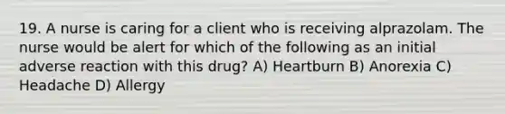 19. A nurse is caring for a client who is receiving alprazolam. The nurse would be alert for which of the following as an initial adverse reaction with this drug? A) Heartburn B) Anorexia C) Headache D) Allergy