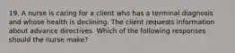 19. A nurse is caring for a client who has a terminal diagnosis and whose health is declining. The client requests information about advance directives. Which of the following responses should the nurse make?