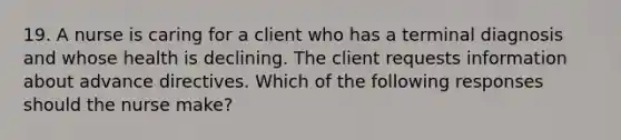 19. A nurse is caring for a client who has a terminal diagnosis and whose health is declining. The client requests information about advance directives. Which of the following responses should the nurse make?