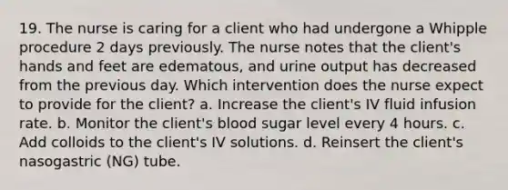 19. The nurse is caring for a client who had undergone a Whipple procedure 2 days previously. The nurse notes that the client's hands and feet are edematous, and urine output has decreased from the previous day. Which intervention does the nurse expect to provide for the client? a. Increase the client's IV fluid infusion rate. b. Monitor the client's blood sugar level every 4 hours. c. Add colloids to the client's IV solutions. d. Reinsert the client's nasogastric (NG) tube.