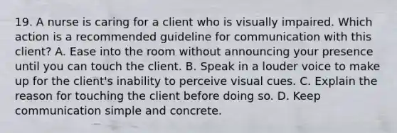 19. A nurse is caring for a client who is visually impaired. Which action is a recommended guideline for communication with this client? A. Ease into the room without announcing your presence until you can touch the client. B. Speak in a louder voice to make up for the client's inability to perceive visual cues. C. Explain the reason for touching the client before doing so. D. Keep communication simple and concrete.