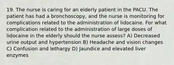 19. The nurse is caring for an elderly patient in the PACU. The patient has had a bronchoscopy, and the nurse is monitoring for complications related to the administration of lidocaine. For what complication related to the administration of large doses of lidocaine in the elderly should the nurse assess? A) Decreased urine output and hypertension B) Headache and vision changes C) Confusion and lethargy D) Jaundice and elevated liver enzymes