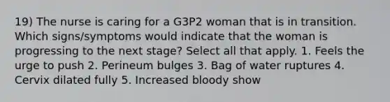 19) The nurse is caring for a G3P2 woman that is in transition. Which signs/symptoms would indicate that the woman is progressing to the next stage? Select all that apply. 1. Feels the urge to push 2. Perineum bulges 3. Bag of water ruptures 4. Cervix dilated fully 5. Increased bloody show