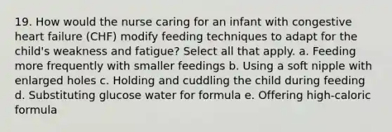 19. How would the nurse caring for an infant with congestive heart failure (CHF) modify feeding techniques to adapt for the child's weakness and fatigue? Select all that apply. a. Feeding more frequently with smaller feedings b. Using a soft nipple with enlarged holes c. Holding and cuddling the child during feeding d. Substituting glucose water for formula e. Offering high-caloric formula