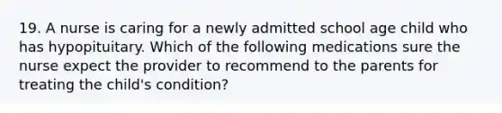 19. A nurse is caring for a newly admitted school age child who has hypopituitary. Which of the following medications sure the nurse expect the provider to recommend to the parents for treating the child's condition?