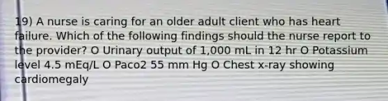 19) A nurse is caring for an older adult client who has heart failure. Which of the following findings should the nurse report to the provider? O Urinary output of 1,000 mL in 12 hr O Potassium level 4.5 mEq/L O Paco2 55 mm Hg O Chest x-ray showing cardiomegaly